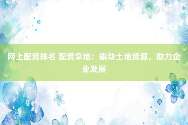 网上配资排名 配资拿地：撬动土地资源，助力企业发展