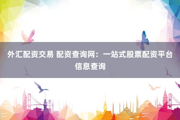 外汇配资交易 配资查询网：一站式股票配资平台信息查询