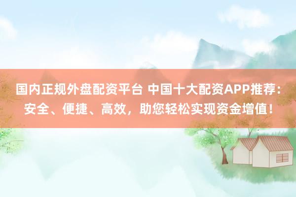 国内正规外盘配资平台 中国十大配资APP推荐：安全、便捷、高效，助您轻松实现资金增值！