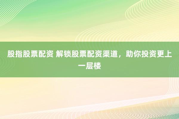 股指股票配资 解锁股票配资渠道，助你投资更上一层楼