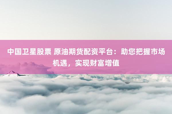 中国卫星股票 原油期货配资平台：助您把握市场机遇，实现财富增值