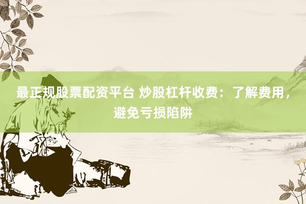 最正规股票配资平台 炒股杠杆收费：了解费用，避免亏损陷阱