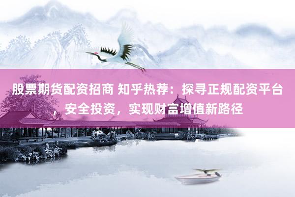 股票期货配资招商 知乎热荐：探寻正规配资平台，安全投资，实现财富增值新路径