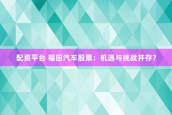 配资平台 福田汽车股票：机遇与挑战并存？