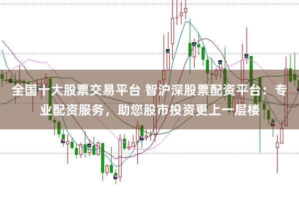 全国十大股票交易平台 智沪深股票配资平台：专业配资服务，助您股市投资更上一层楼