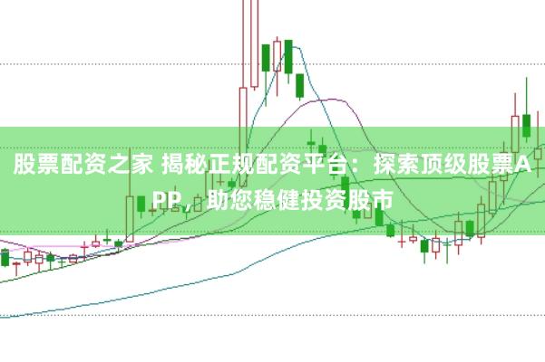 股票配资之家 揭秘正规配资平台：探索顶级股票APP，助您稳健投资股市