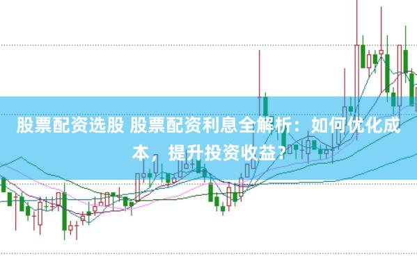 股票配资选股 股票配资利息全解析：如何优化成本，提升投资收益？