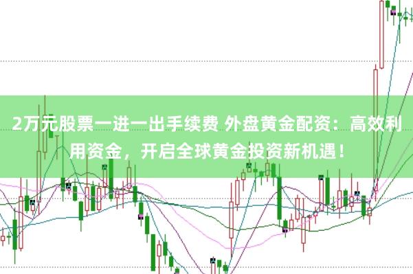 2万元股票一进一出手续费 外盘黄金配资：高效利用资金，开启全球黄金投资新机遇！