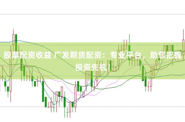 股票配资收益 广发期货配资：专业平台，助您把握投资先机！
