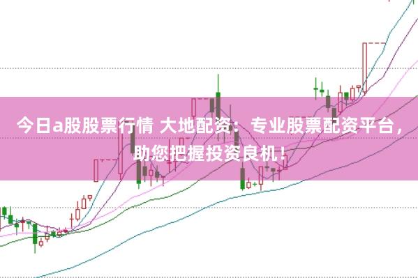 今日a股股票行情 大地配资：专业股票配资平台，助您把握投资良机！