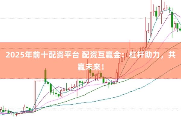 2025年前十配资平台 配资互赢金：杠杆助力，共赢未来！