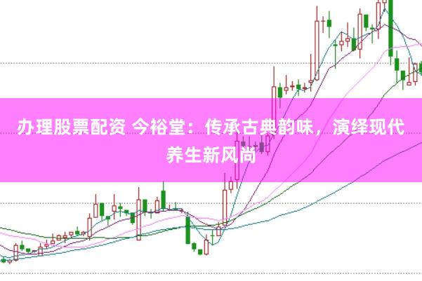 办理股票配资 今裕堂：传承古典韵味，演绎现代养生新风尚