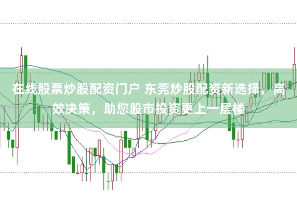 在线股票炒股配资门户 东莞炒股配资新选择，高效决策，助您股市投资更上一层楼