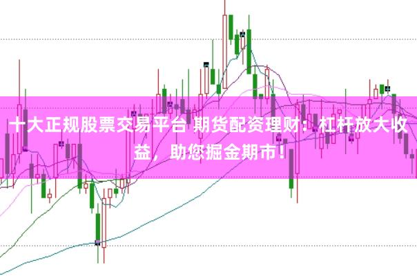 十大正规股票交易平台 期货配资理财：杠杆放大收益，助您掘金期市！