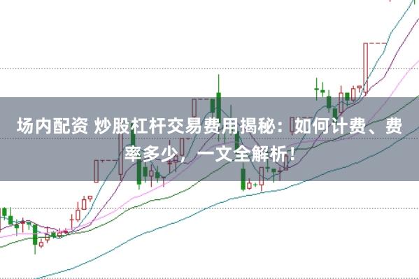 场内配资 炒股杠杆交易费用揭秘：如何计费、费率多少，一文全解析！