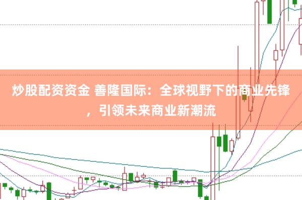 炒股配资资金 善隆国际：全球视野下的商业先锋，引领未来商业新潮流