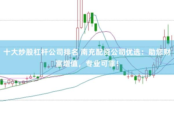 十大炒股杠杆公司排名 南充配资公司优选：助您财富增值，专业可靠！