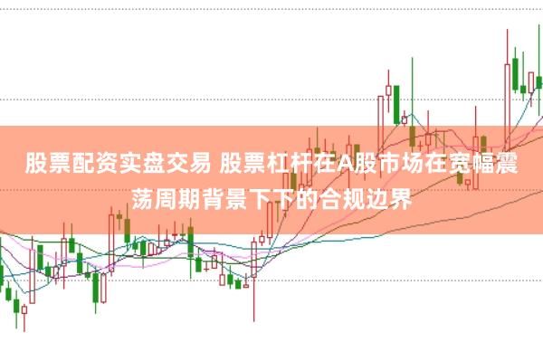 股票配资实盘交易 股票杠杆在A股市场在宽幅震荡周期背景下下的合规边界