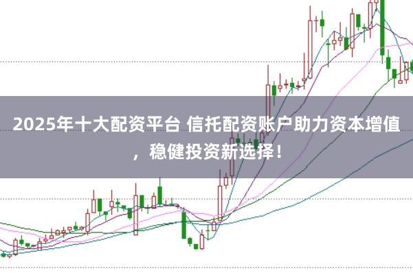 2025年十大配资平台 信托配资账户助力资本增值，稳健投资新选择！
