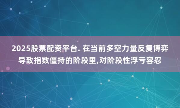 2025股票配资平台. 在当前多空力量反复博弈导致指数僵持的阶段里，对阶段性浮亏容忍