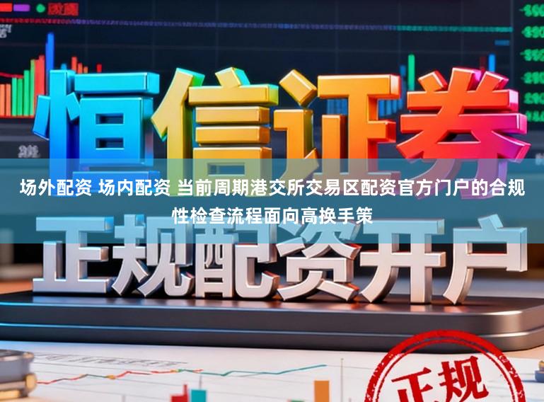 场外配资 场内配资 当前周期港交所交易区配资官方门户的合规性检查流程面向高换手策