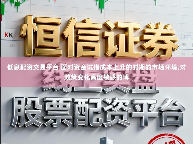 低息配资交易平台 面对资金试错成本上升的时期的市场环境，对政策变化高度敏感的博
