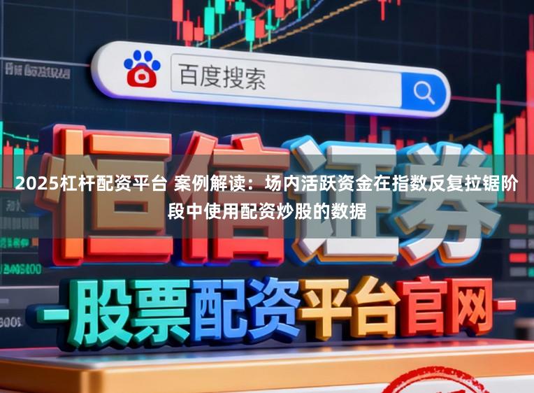 2025杠杆配资平台 案例解读:场内活跃资金在指数反复拉锯阶段中使用配资炒股的数据
