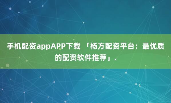手机配资appAPP下载 「杨方配资平台：最优质的配资软件推荐」.
