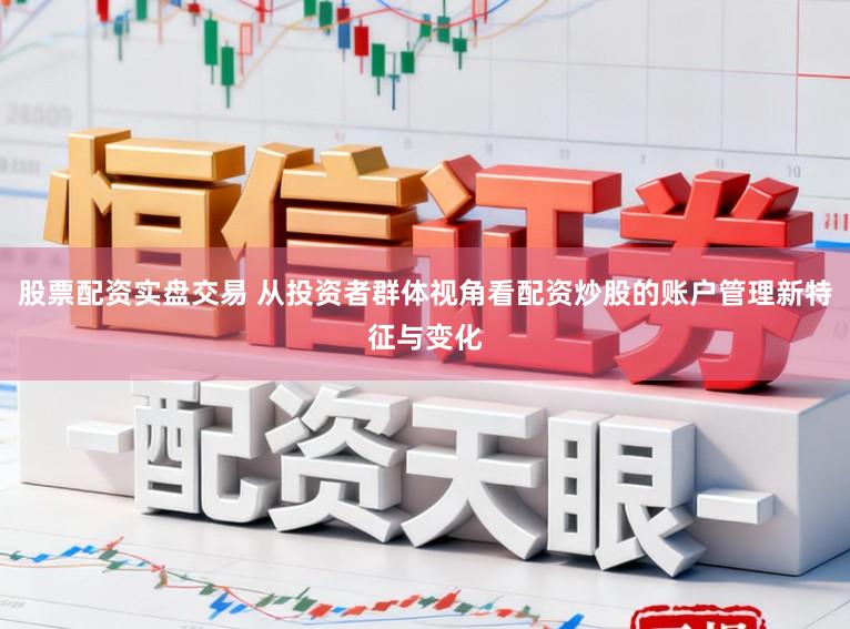 股票配资实盘交易 从投资者群体视角看配资炒股的账户管理新特征与变化