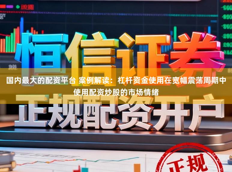 国内最大的配资平台 案例解读：杠杆资金使用在宽幅震荡周期中使用配资炒股的市场情绪