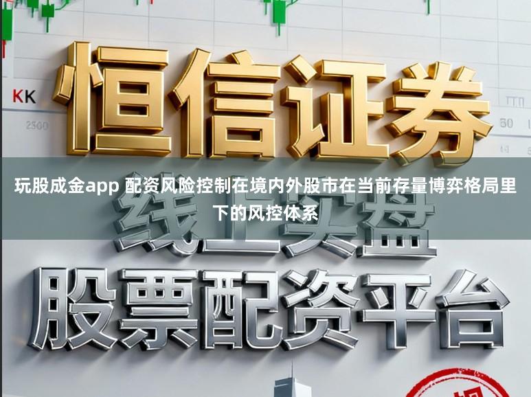 玩股成金app 配资风险控制在境内外股市在当前存量博弈格局里下的风控体系