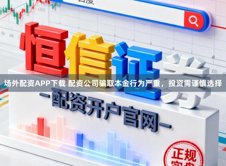 场外配资APP下载 配资公司骗取本金行为严重，投资需谨慎选择