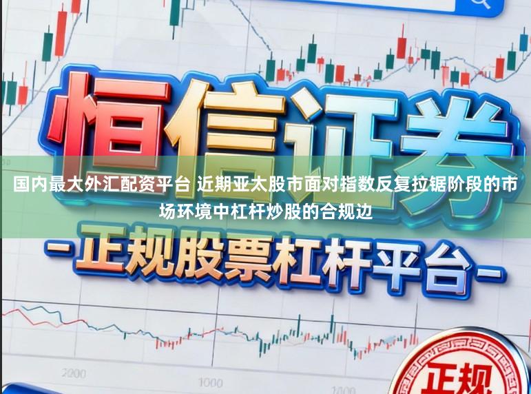 国内最大外汇配资平台 近期亚太股市面对指数反复拉锯阶段的市场环境中杠杆炒股的合规边